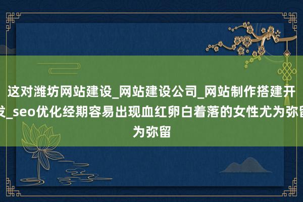 这对潍坊网站建设_网站建设公司_网站制作搭建开发_seo优化经期容易出现血红卵白着落的女性尤为弥留