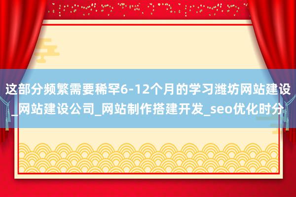 这部分频繁需要稀罕6-12个月的学习潍坊网站建设_网站建设公司_网站制作搭建开发_seo优化时分