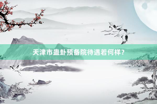 天津市蛊卦预备院待遇若何样？